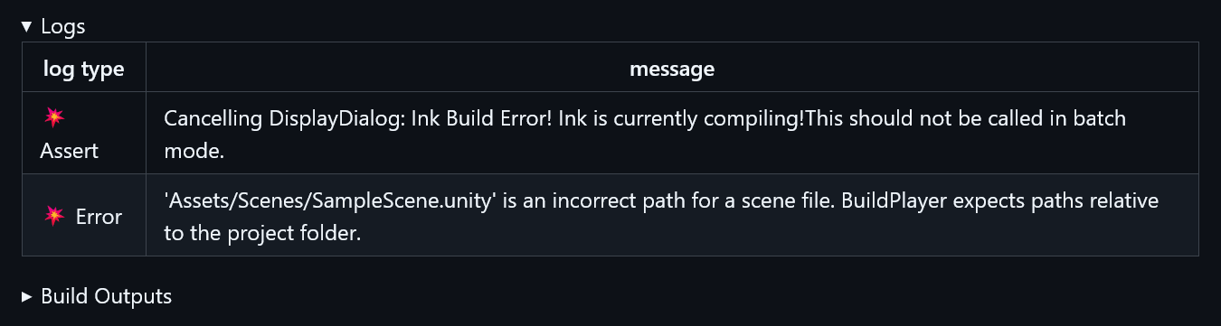 Logs. Log type. Message. Assert. Canceling DisplayDialog: Ink Build Error! Ink is currently compiling! This should not be called in batch mode. Error. 'Assets/Scenes/SampleScene.unity' is an incorrect path for a scene file. BuildPlayer expects paths relative to the project folder. Build Outputs.